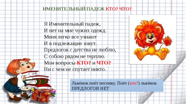 ИМЕНИТЕЛЬНЫЙ ПАДЕЖ КТО? ЧТО? Я Именительный падеж,   И нет на мне чужих одежд.  Меня легко все узнают  И в подлежащие зовут.  Предлогов с детства не люблю,  С собою рядом не терплю.  Мои вопросы КТО? и ЧТО?  Ни с чем не спутает никто. Львёнок поёт песенку. Поёт ( кто? ) львёнок ПРЕДЛОГОВ НЕТ 