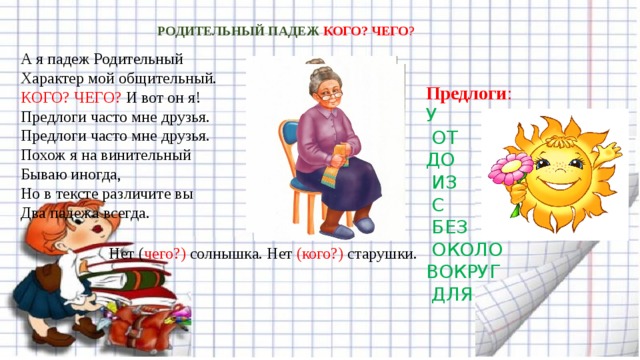 РОДИТЕЛЬНЫЙ ПАДЕЖ КОГО? ЧЕГО ? А я падеж Родительный  Характер мой общительный.  КОГО? ЧЕГО? И вот он я!  Предлоги часто мне друзья.   Предлоги часто мне друзья.  Похож я на винительный  Бываю иногда,  Но в тексте различите вы  Два падежа всегда. Предлоги : У  ОТ  ДО  ИЗ  С  БЕЗ  ОКОЛО  ВОКРУГ  ДЛЯ Нет ( чего?) солнышка. Нет (кого?) старушки.   