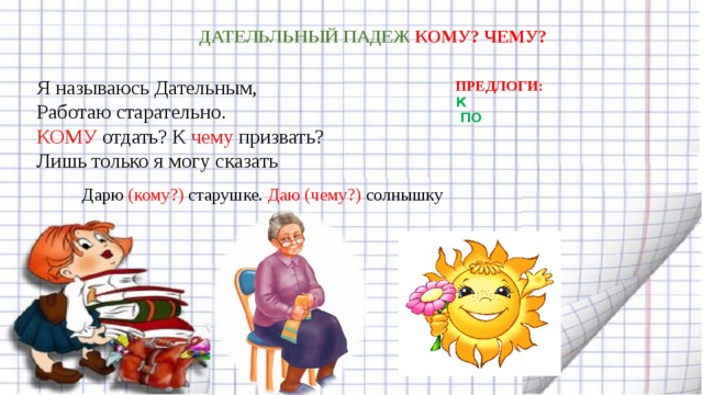 ДАТЕЛЬЛЬНЫЙ ПАДЕЖ КОМУ? ЧЕМУ? Я называюсь Дательным,  Работаю старательно.  КОМУ отдать? К чему призвать?  Лишь только я могу сказать ПРЕДЛОГИ:   К  ПО Дарю (кому?) старушке. Даю (чему?) солнышку 