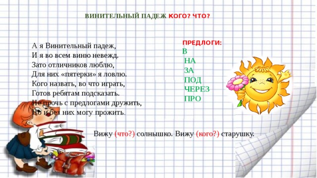 ВИНИТЕЛЬНЫЙ ПАДЕЖ КОГО? ЧТО? ПРЕДЛОГИ:  В  НА  ЗА  ПОД  ЧЕРЕЗ  ПРО А я Винительный падеж,  И я во всем виню невежд.  Зато отличников люблю,  Для них «пятерки» я ловлю.  Кого назвать, во что играть,  Готов ребятам подсказать.  Не прочь с предлогами дружить,  Но и без них могу прожить . Вижу (что?) солнышко. Вижу (кого?) старушку. 