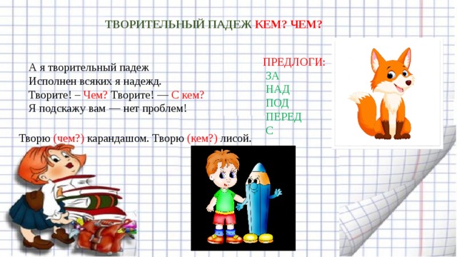 ТВОРИТЕЛЬНЫЙ ПАДЕЖ КЕМ? ЧЕМ?   ПРЕДЛОГИ:   ЗА  НАД  ПОД  ПЕРЕД  С А я творительный падеж  Исполнен всяких я надежд.  Творите! – Чем? Творите! — С кем?  Я подскажу вам — нет проблем! Творю (чем?) карандашом. Творю (кем?) лисой. 