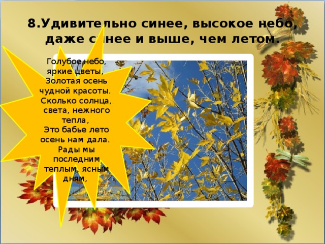 8.Удивительно синее, высокое небо, даже синее и выше, чем летом. Голубое небо, яркие цветы,   Золотая осень чудной красоты.   Сколько солнца, света, нежного тепла,   Это бабье лето осень нам дала.   Рады мы последним теплым, ясным дням,  
