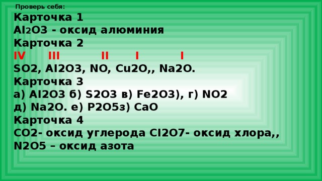  Проверь себя: Карточка 1 AI 2 O3 - оксид алюминия Карточка 2 IV III II I I SO2, AI2O3, NO, Cu2O,, Na2O. Карточка 3 а) AI2O3 б) S2O3 в) Fe2O3), г) NO2 д) Na2O. е) P2O5з) CaO Карточка 4 CO2- оксид углерода CI2O7- оксид хлора,, N2O5 – оксид азота 
