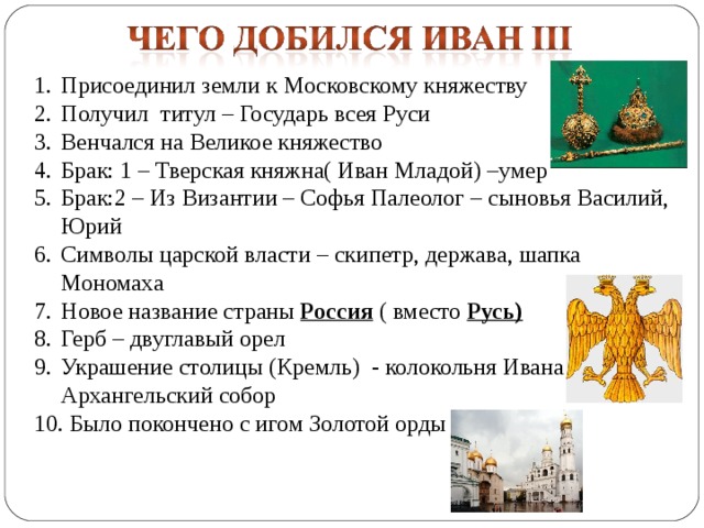 Присоединил земли к Московскому княжеству Получил титул – Государь всея Руси Венчался на Великое княжество Брак: 1 – Тверская княжна( Иван Младой) –умер Брак:2 – Из Византии – Софья Палеолог – сыновья Василий, Юрий Символы царской власти – скипетр, держава, шапка Мономаха Новое название страны Россия ( вместо Русь) Герб – двуглавый орел Украшение столицы (Кремль) - колокольня Ивана Великого, Архангельский собор  Было покончено с игом Золотой орды 