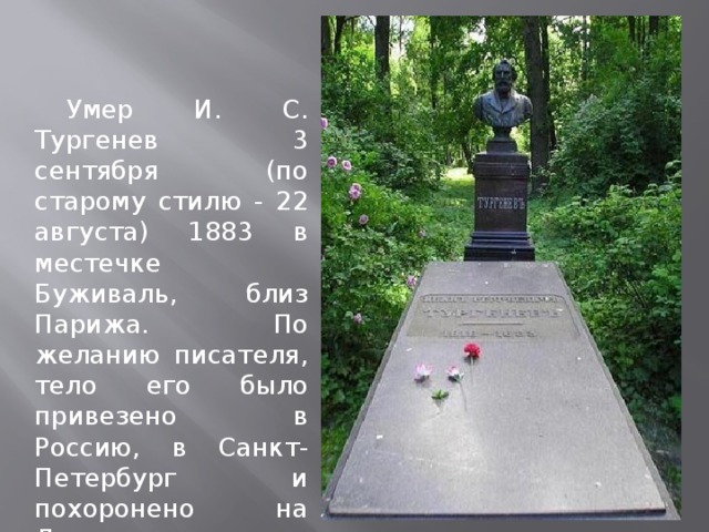 Умер И. С. Тургенев 3 сентября (по старому стилю - 22 августа) 1883 в местечке Буживаль, близ Парижа. По желанию писателя, тело его было привезено в Россию, в Санкт-Петербург и похоронено на Литераторских мостках Волковского кладбища.  