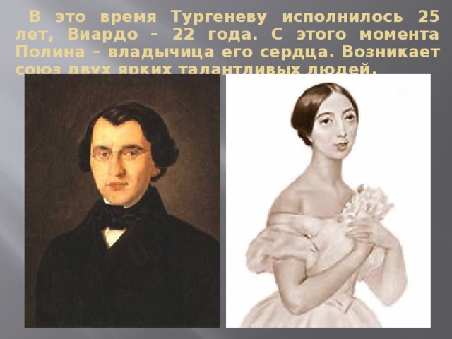 В это время Тургеневу исполнилось 25 лет, Виардо – 22 года. С этого момента Полина – владычица его сердца. Возникает союз двух ярких талантливых людей. 