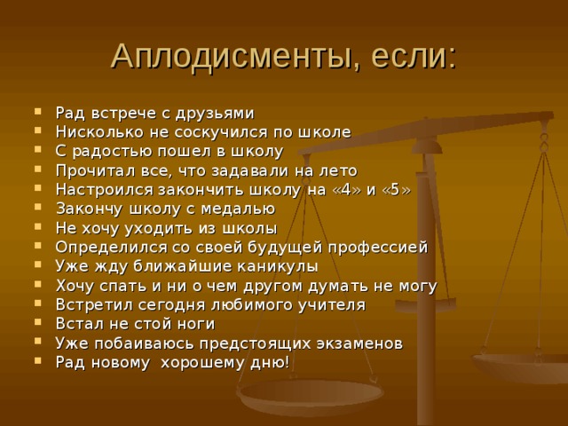 Аплодисменты, если: Рад встрече с друзьями Нисколько не соскучился по школе С радостью пошел в школу Прочитал все, что задавали на лето Настроился закончить школу на «4» и «5» Закончу школу с медалью Не хочу уходить из школы Определился со своей будущей профессией Уже жду ближайшие каникулы Хочу спать и ни о чем другом думать не могу Встретил сегодня любимого учителя Встал не стой ноги Уже побаиваюсь предстоящих экзаменов Рад новому хорошему дню! 