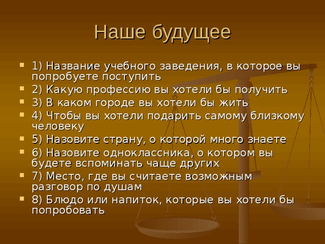 Наше будущее 1) Название учебного заведения, в которое вы попробуете поступить 2) Какую профессию вы хотели бы получить 3) В каком городе вы хотели бы жить 4) Чтобы вы хотели подарить самому близкому человеку 5) Назовите страну, о которой много знаете 6) Назовите одноклассника, о котором вы будете вспоминать чаще других 7) Место, где вы считаете возможным разговор по душам 8) Блюдо или напиток, которые вы хотели бы попробовать 