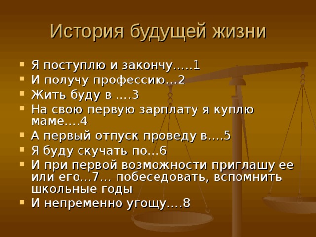 История будущей жизни Я поступлю и закончу…..1 И получу профессию…2 Жить буду в ….3 На свою первую зарплату я куплю маме….4 А первый отпуск проведу в….5 Я буду скучать по…6 И при первой возможности приглашу ее или его…7… побеседовать, вспомнить школьные годы И непременно угощу….8 