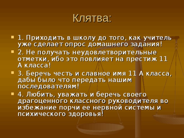 Клятва: 1. Приходить в школу до того, как учитель уже сделает опрос домашнего задания! 2. Не получать неудовлетворительные отметки, ибо это повлияет на престиж 11 А класса! 3. Беречь честь и славное имя 11 А класса, дабы было что передать нашим последователям! 4. Любить, уважать и беречь своего драгоценного классного руководителя во избежание порчи ее нервной системы и психического здоровья! 