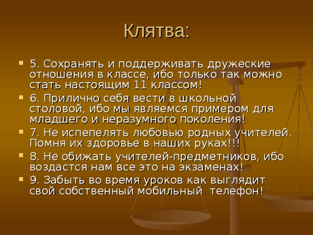Клятва: 5. Сохранять и поддерживать дружеские отношения в классе, ибо только так можно стать настоящим 11 классом! 6. Прилично себя вести в школьной столовой, ибо мы являемся примером для младшего и неразумного поколения! 7. Не испепелять любовью родных учителей. Помня их здоровье в наших руках!!! 8. Не обижать учителей-предметников, ибо воздастся нам все это на экзаменах! 9. Забыть во время уроков как выглядит свой собственный мобильный телефон! 