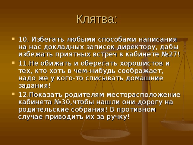 Клятва: 10. Избегать любыми способами написания на нас докладных записок директору, дабы избежать приятных встреч в кабинете №27! 11.Не обижать и оберегать хорошистов и тех, кто хоть в чем-нибудь соображает, надо же у кого-то списывать домашние задания! 12.Показать родителям месторасположение кабинета №30,чтобы нашли они дорогу на родительские собрания! В противном случае приводить их за ручку! 