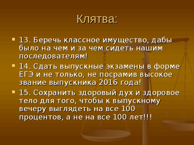 Клятва: 13. Беречь классное имущество, дабы было на чем и за чем сидеть нашим последователям! 14. Сдать выпускные экзамены в форме ЕГЭ и не только, не посрамив высокое звание выпускника 2016 года! 15. Сохранить здоровый дух и здоровое тело для того, чтобы к выпускному вечеру выглядеть на все 100 процентов, а не на все 100 лет!!! 