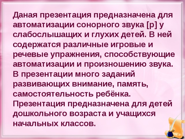 Даная презентация предназначена для автоматизации сонорного звука [ р ] у слабослышащих и глухих детей. В ней содержатся различные игровые и речевые упражнения, способствующие автоматизации и произношению звука. В презентации много заданий развивающих внимание, память, самостоятельность ребёнка. Презентация предназначена для детей дошкольного возраста и учащихся начальных классов.