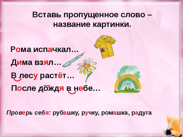 Вставь пропущенное слово – название картинки. Р о ма исп а чкал… Д и ма вз я л… В лес у раст ё т… П о сле дожд я в н е бе… Пров е рь себ я : руб а шку, р у чку, ром а шка, р а дуга