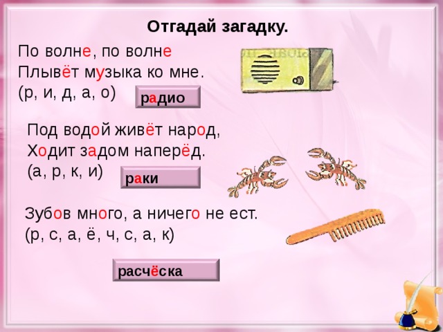 Отгадай загадку. По волн е , по волн е Плыв ё т м у зыка ко мне. (р, и, д, а, о) р а дио Под вод о й жив ё т нар о д, Х о дит з а дом напер ё д. (а, р, к, и) р а ки Зуб о в мн о го, а ничег о не ест. (р, с, а, ё, ч, с, а, к) расч ё ска