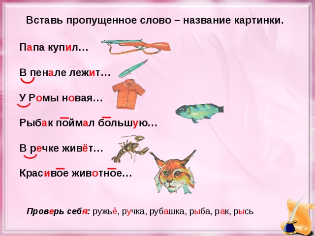 Вставь пропущенное слово – название картинки. П а па куп и л…  В пен а ле леж и т…  У Р о мы н о вая…  Рыб а к пойм а л больш у ю…  В р е чке жив ё т…  Крас и вое жив о тное… Пров е рь себ я : ружь ё , р у чка, руб а шка, р ы ба, р а к, р ы сь