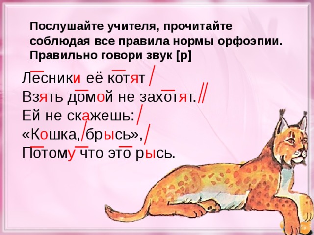 Послушайте учителя, прочитайте соблюдая все правила нормы орфоэпии. Правильно говори звук [ р ] Лесник и её кот я т Вз я ть дом о й не захот я т. Ей не ск а жешь: «К о шка, бр ы сь», Потом у что это р ы сь.