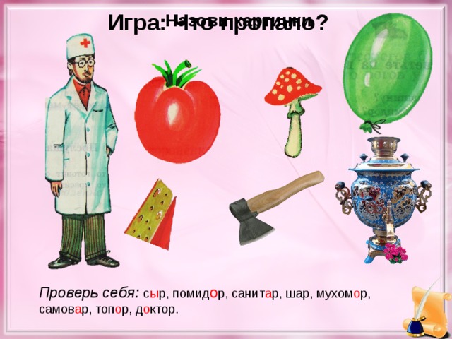 Игра: Что пропало? Назови картинки Проверь себя: с ы р, помид о р, санит а р, шар, мухом о р, самов а р, топ о р, д о ктор.