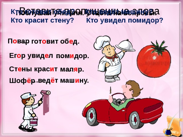 Вставьте пропущенные слова Кто готовит обед? Кто ведёт машину? Кто красит стену? Кто увидел помидор? Послушай учителя. Ответь на вопросы. П о вар … гот о вит об е д. Ег о р увид е л … пом и дор. Ст е ны крас и т … мал я р. … вед ё т маш и ну. Шоф ё р