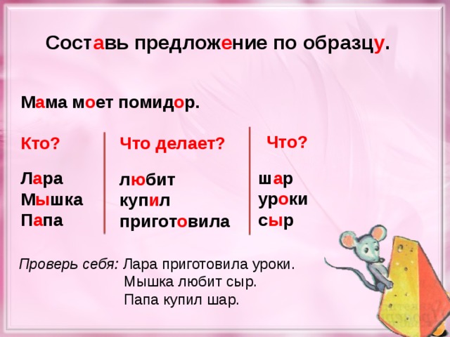 Сост а вь предлож е ние по образц у . М а ма м о ет помид о р. Что? Кто? Что делает? ш а р ур о ки с ы р Л а ра М ы шка П а па л ю бит куп и л пригот о вила Проверь себя: Лара приготовила уроки.  Мышка любит сыр.  Папа купил шар.