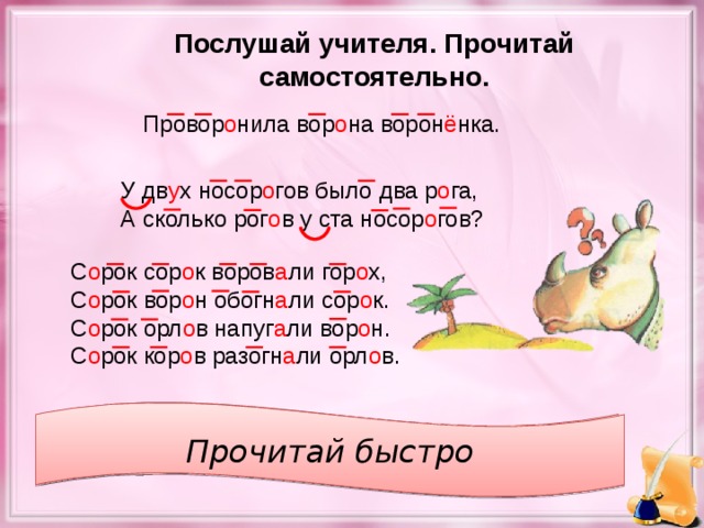 Послушай учителя. Прочитай самостоятельно. Провор о нила вор о на ворон ё нка. У дв у х носор о гов было два р о га, А сколько рог о в у ста носор о гов? С о рок сор о к воров а ли гор о х, С о рок вор о н обогн а ли сор о к. С о рок орл о в напуг а ли вор о н. С о рок кор о в разогн а ли орл о в. Прочитай медленно Прочитай быстро