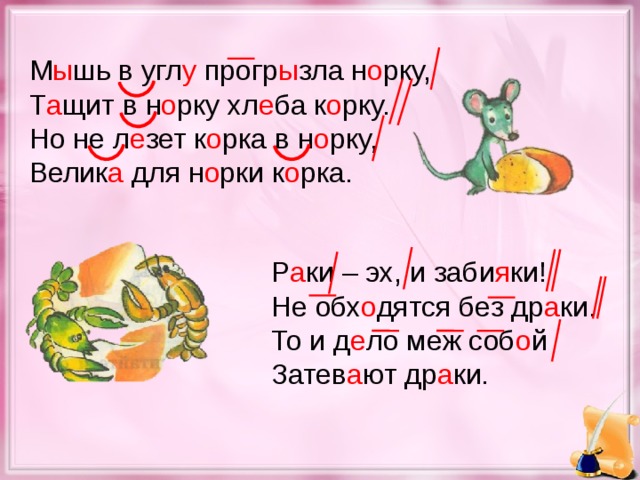 М ы шь в угл у прогр ы зла н о рку, Т а щит в н о рку хл е ба к о рку. Но не л е зет к о рка в н о рку, Велик а для н о рки к о рка. Р а ки – эх, и заби я ки! Не обх о дятся без др а ки. То и д е ло меж соб о й Затев а ют др а ки.