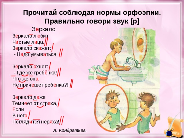Прочитай соблюдая нормы орфоэпии. Правильно говори звук [ р ] З е ркало З е ркало л ю бит Ч и стые л и ца. З е ркало ск а жет:  - Н а до умыв а ться! З е ркало о хнет:  - Где же греб ё нка! Что же он а Не прич е шет реб ё нка?! З е ркало д а же Темн е ет от стр а ха, Е сли В нег о Погляд и тся нер я ха! А. Кондратьев.