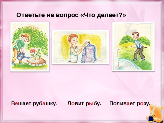 Ответьте на вопрос «Что делает?» Полив а ет р о зу. В е шает руб а шку. Л о вит р ы бу.