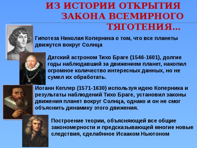 Из истории открытия  закона всемирного тяготения… Гипотеза Николая Коперника о том, что все планеты движутся вокруг Солнца Датский астроном Тихо Браге (1546-1601), долгие годы наблюдавший за движением планет, накопил огромное количество интересных данных, но не сумел их обработать. Иоганн Кеплер (1571-1630) используя идею Коперника и результаты наблюдений Тихо Браге, установил законы движения планет вокруг Солнца, однако и он не смог объяснить динамику этого движения. Построение теории, объясняющей все общие закономерности и предсказывающей многие новые следствия, сдела0нное Исааком Ньютоном 