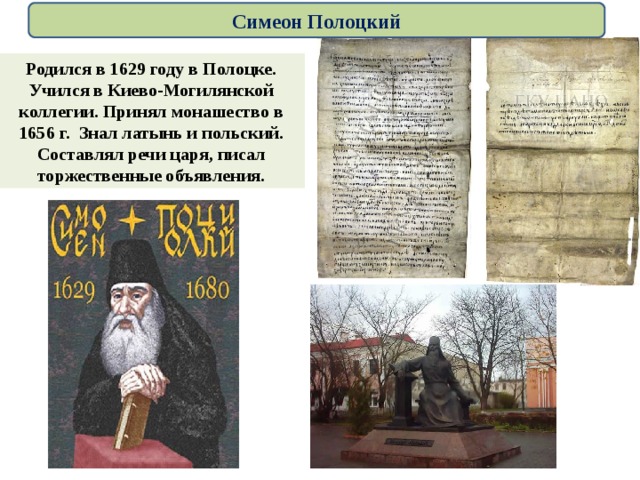 Симеон Полоцкий Родился в 1629 году в Полоцке. Учился в Киево-Могилянской коллегии. Принял монашество  в 1656 г.  Знал латынь и польский. Составлял речи царя, писал торжественные объявления. 