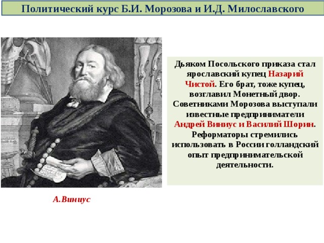 Политический курс Б.И. Морозова и И.Д. Милославского Дьяком Посольского приказа стал ярославский купец Назарий Чистой . Его брат, тоже купец, возглавил Монетный двор. Советниками Морозова выступали известные предприниматели Андрей Виниус и Василий Шорин . Реформаторы стремились использовать в России голландский опыт предпринимательской деятельности.  А.Виниус 