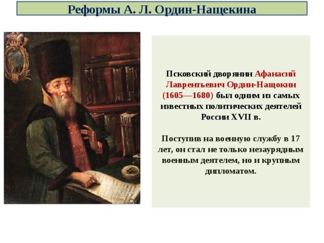 Реформы А. Л. Ордин-Нащекина Псковский дворянин Афанасий Лаврентьевич Ордин-Нащокин (1605—1680) был одним из самых известных политических деятелей России XVII в.  Поступив на военную службу в 17 лет, он стал не только незаурядным военным деятелем, но и крупным дипломатом. 