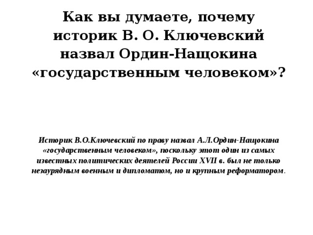 Как вы думаете, почему историк В. О. Ключевский назвал Ордин-Нащокина «государственным человеком»?  Историк В.О.Ключевский по праву назвал А.Л.Ордин-Нащокина «государственным человеком», поскольку этот один из самых известных политических деятелей России XVII в. был не только незаурядным военным и дипломатом, но и крупным реформатором . 