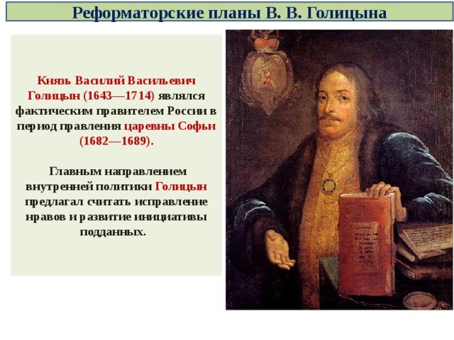 Реформаторские планы В. В. Голицына Князь Василий Васильевич Голицын (1643—1714) являлся фактическим правителем России в период правления царевны Софьи (1682—1689).   Главным направлением внутренней политики Голицын предлагал считать исправление нравов и развитие инициативы подданных. 