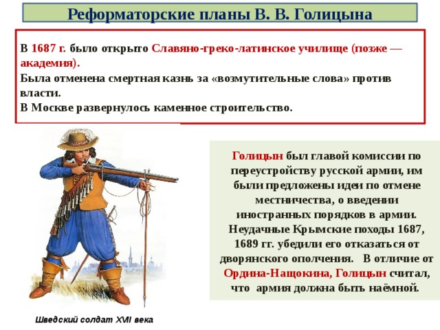 Реформаторские планы В. В. Голицына В 1687 г. было открыто Славяно-греко-латинское училище (позже — академия). Была отменена смертная казнь за «возмутительные слова» против власти. В Москве развернулось каменное строительство. Голицын был главой комиссии по переустройству русской армии, им были предложены идеи по отмене местничества, о введении иностранных порядков в армии. Неудачные Крымские походы 1687, 1689 гг. убедили его отказаться от дворянского ополчения. В отличие от Ордина-Нащокина, Голицын считал, что армия должна быть наёмной. Шведский солдат XVII века 