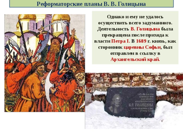 Реформаторские планы В. В. Голицына Однако и ему не удалось осуществить всего задуманного. Деятельность В. Голицына была прекращена после прихода к власти Петра I. В 1689 г. князь, как сторонник царевны Софьи , был отправлен в ссылку в Архангельский край. 