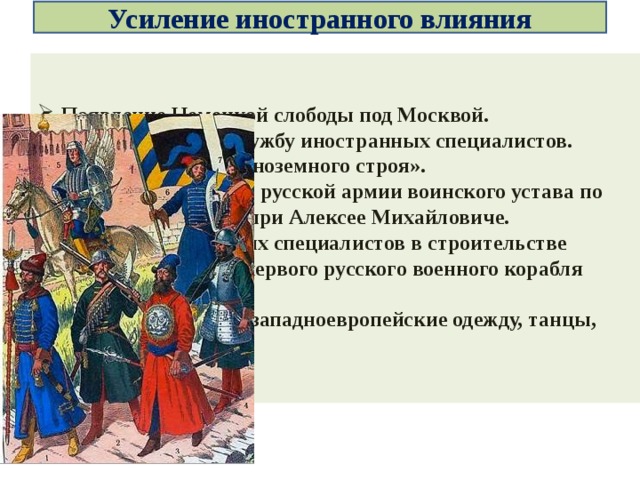 Усиление иностранного влияния Появление Немецкой слободы под Москвой. Приглашение на службу иностранных специалистов. Создание полков «иноземного строя». Принятие первого в русской армии воинского устава по западному образцу при Алексее Михайловиче. Участие голландских специалистов в строительстве пушечного завода, первого русского военного корабля «Орел». Появилась мода на западноевропейские одежду, танцы, языки и др. 