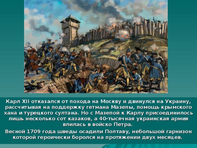 Карл XII отказался от похода на Москву и двинулся на Украину, рассчитывая на поддержку гетмана Мазепы, помощь крымского хана и турецкого султана. Но с Мазепой к Карлу присоединилось лишь несколько сот казаков, а 40-тысячная украинская армия влилась в войско Петра. Весной 1709 года шведы осадили Полтаву, небольшой гарнизон которой героически боролся на протяжении двух месяцев. 