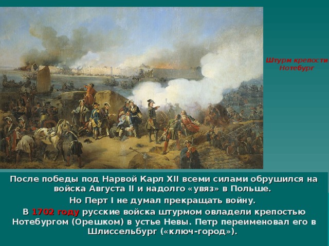 Штурм крепости  Нотебург После победы под Нарвой Карл XII всеми силами обрушился на войска Августа II и надолго «увяз» в Польше. Но Перт I не думал прекращать войну. В 1702 году русские войска штурмом овладели крепостью Нотебургом (Орешком) в устье Невы. Петр переименовал его в Шлиссельбург («ключ-город»). 