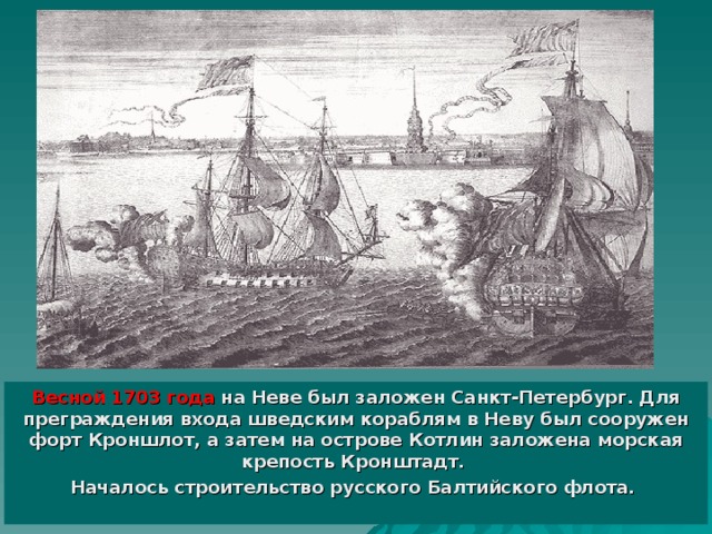 Весной 1703 года на Неве был заложен Санкт-Петербург. Для преграждения входа шведским кораблям в Неву был сооружен форт Кроншлот, а затем на острове Котлин заложена морская крепость Кронштадт. Началось строительство русского Балтийского флота.  