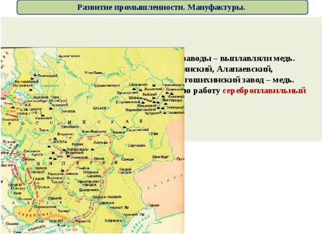 Развитие промышленности. Мануфактуры. В Карелии – Алексеевский,  Повенецкий заводы – выплавляли медь. На Урале и в Сибири – Каменский, Невьянский, Алапаевский, Уктусский, Екатеринбургский –железо, Егошихинский завод – медь. В 1704 возле Нерчинска  начал постоянную работу сереброплавильный завод . 