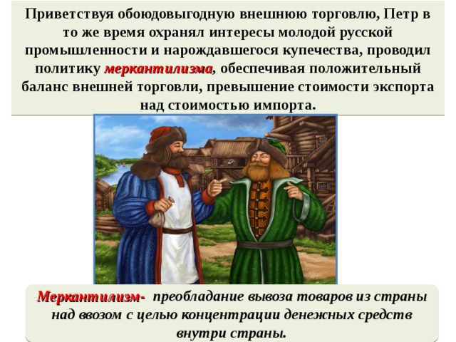 Приветствуя обоюдовыгодную внешнюю торговлю, Петр в то же время охранял интересы молодой русской промышленности и нарождавшегося купечества, проводил политику меркантилизма , обеспечивая положительный баланс внешней торговли, превышение стоимости экспорта над стоимостью импорта.  Меркантилизм- преобладание вывоза товаров из страны над ввозом с целью концентрации денежных средств внутри страны.  