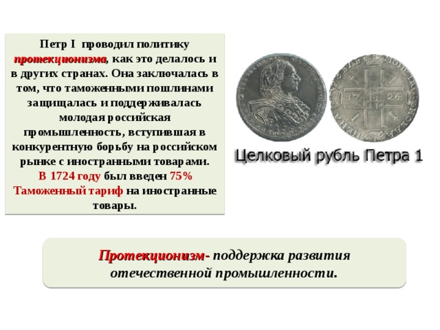 Петр I проводил политику протекционизма , как это делалось и в других странах. Она заключалась в том, что таможенными пошлинами защищалась и поддерживалась молодая российская промышленность, вступившая в конкурентную борьбу на российском рынке с иностранными товарами.  В 1724 году был введен 75% Таможенный тариф на иностранные товары.  Протекционизм-  поддержка развития отечественной промышленности.  