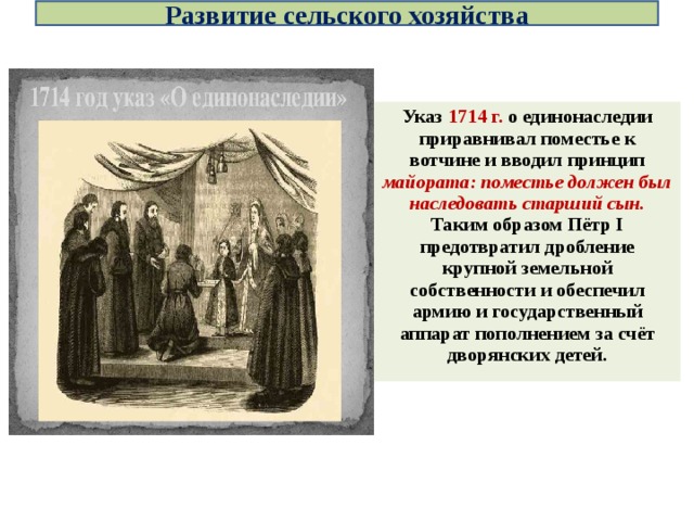 Развитие сельского хозяйства Указ 1714 г. о единонаследии приравнивал поместье к вотчине и вводил принцип майората: поместье должен был наследовать старший сын. Таким образом Пётр I предотвратил дробление крупной земельной собственности и обеспечил армию и государственный аппарат пополнением за счёт дворянских детей.  
