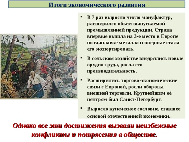 Однако все эти достижения вызвали неизбежные конфликты и потрясения в обществе. Итоги экономического развития В 7 раз выросло число мануфактур, расширился объём выпускаемой промышленной продукции. Страна впервые вышла на 3-е место в Европе по выплавке металла и впервые стала его экспортировать. В сельском хозяйстве внедрялись новые орудия труда, росла его производительность. Расширились торгово-экономические связи с Европой, росли обороты внешней торговли. Крупнейшим её центром был Санкт-Петербург. Выросло купеческое сословие, ставшее основой отечественной экономики . 