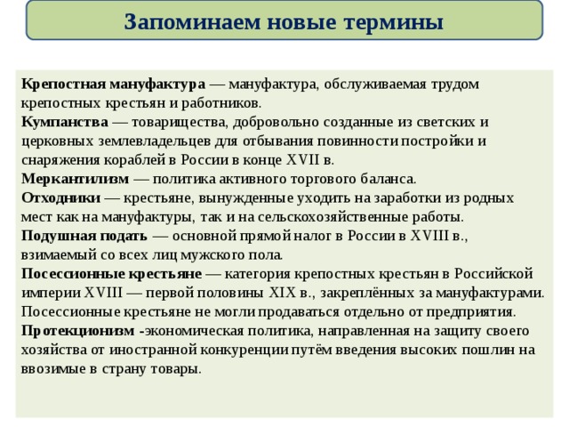 Запоминаем новые термины  Крепостная мануфактура — мануфактура, обслуживаемая трудом крепостных крестьян и работников. Кумпанства — товарищества, добровольно созданные из светских и церковных землевладельцев для отбывания повинности постройки и снаряжения кораблей в России в конце XVII в. Меркантилизм — политика активного торгового баланса. Отходники — крестьяне, вынужденные уходить на заработки из родных мест как на мануфактуры, так и на сельскохозяйственные работы. Подушная подать — основной прямой налог в России в XVIII в., взимаемый со всех лиц мужского пола. Посессионные крестьяне — категория крепостных крестьян в Российской империи XVIII — первой половины XIX в., закреплённых за мануфактурами. Посессионные крестьяне не могли продаваться отдельно от предприятия. Протекционизм -экономическая политика, направленная на защиту своего хозяйства от иностранной конкуренции путём введения высоких пошлин на ввозимые в страну товары. 