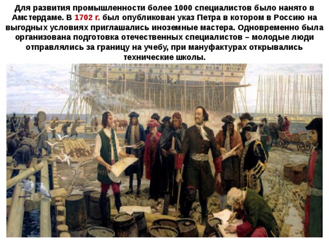 Для развития промышленности более 1000 специалистов было нанято в Амстердаме. В 1702 г. был опубликован указ Петра в котором в Россию на выгодных условиях приглашались иноземные мастера. Одновременно была организована подготовка отечественных специалистов – молодые люди отправлялись за границу на учебу, при мануфактурах открывались технические школы. 