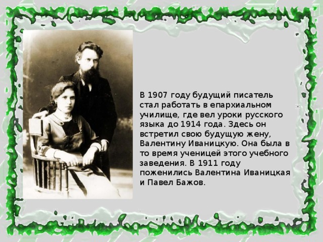 В 1907 году будущий писатель стал работать в епархиальном училище, где вел уроки русского языка до 1914 года. Здесь он встретил свою будущую жену, Валентину Иваницкую. Она была в то время ученицей этого учебного заведения. В 1911 году поженились Валентина Иваницкая и Павел Бажов. 