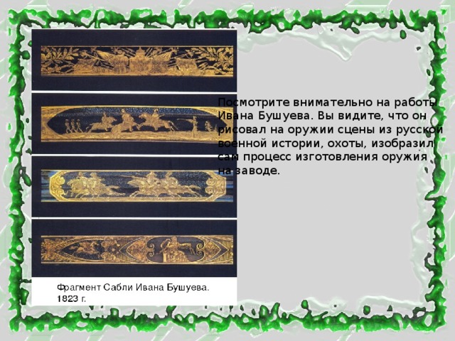 Посмотрите внимательно на работы Ивана Бушуева. Вы видите, что он рисовал на оружии сцены из русской военной истории, охоты, изобразил сам процесс изготовления оружия на заводе. 
